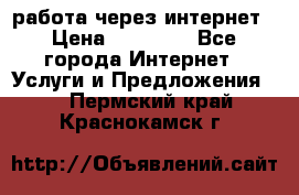 работа через интернет › Цена ­ 30 000 - Все города Интернет » Услуги и Предложения   . Пермский край,Краснокамск г.